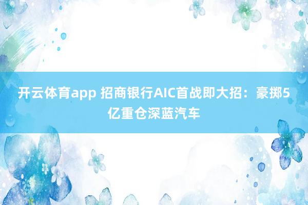 开云体育app 招商银行AIC首战即大招:豪掷5亿重仓深蓝汽车