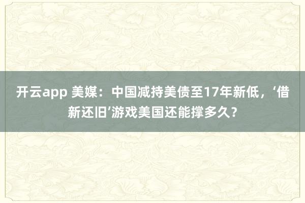 开云app 美媒：中国减持美债至17年新低，‘借新还旧’游戏美国还能撑多久？