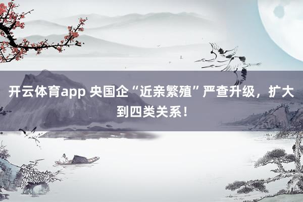 开云体育app 央国企“近亲繁殖”严查升级，扩大到四类关系！