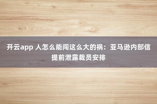开云app 人怎么能闯这么大的祸:亚马逊内部信提前泄露裁员安排