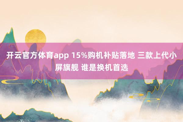 开云官方体育app 15%购机补贴落地 三款上代小屏旗舰 谁是换机首选