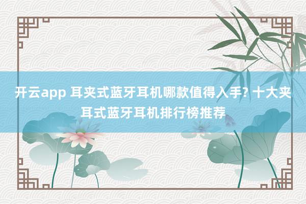 开云app 耳夹式蓝牙耳机哪款值得入手? 十大夹耳式蓝牙耳机排行榜推荐