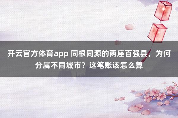 开云官方体育app 同根同源的两座百强县,为何分属不同城市?这笔账该怎么算