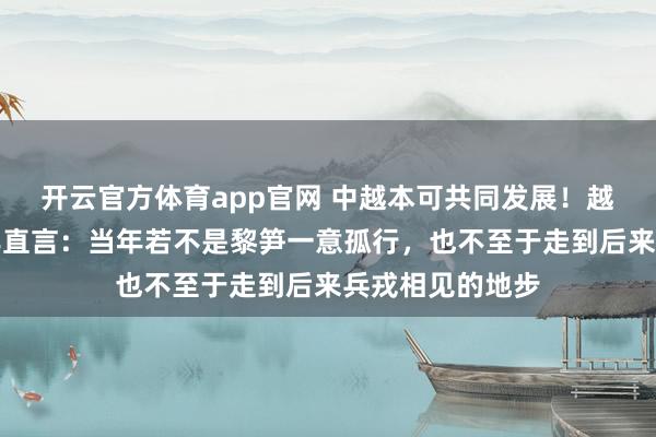 开云官方体育app官网 中越本可共同发展！越南开国元勋晚年直言：当年若不是黎笋一意孤行，也不至于走到后来兵戎相见的地步