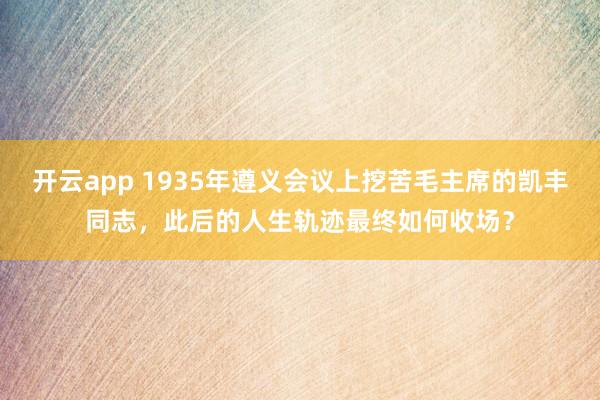 开云app 1935年遵义会议上挖苦毛主席的凯丰同志，此后的人生轨迹最终如何收场？