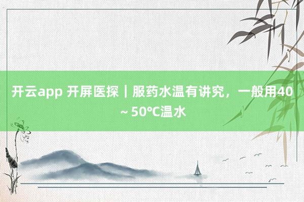 开云app 开屏医探|服药水温有讲究,一般用40~50℃温水