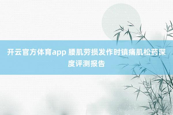 开云官方体育app 腰肌劳损发作时镇痛肌松药深度评测报告