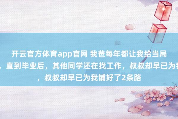 开云官方体育app官网 我爸每年都让我给当局长的叔叔送礼，直到毕业后，其他同学还在找工作，叔叔却早已为我铺好了2条路