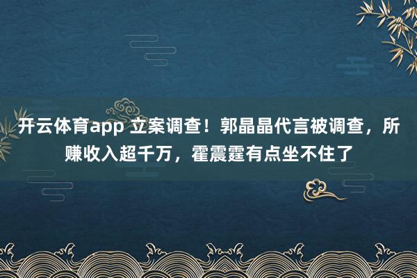 开云体育app 立案调查!郭晶晶代言被调查,所赚收入超千万,霍震霆有点坐不住了