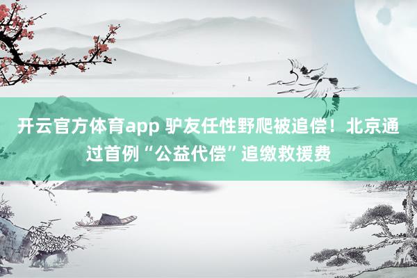 开云官方体育app 驴友任性野爬被追偿！北京通过首例“公益代偿”追缴救援费