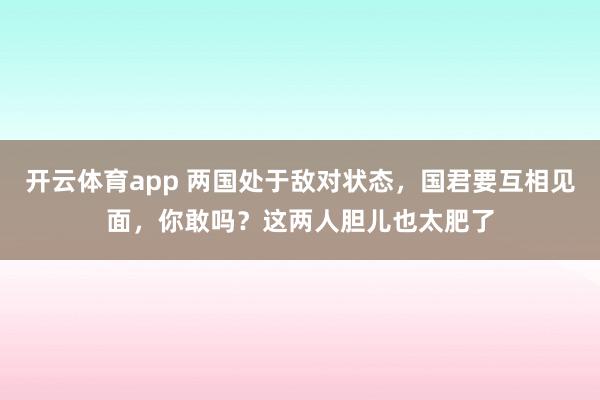 开云体育app 两国处于敌对状态，国君要互相见面，你敢吗？这两人胆儿也太肥了