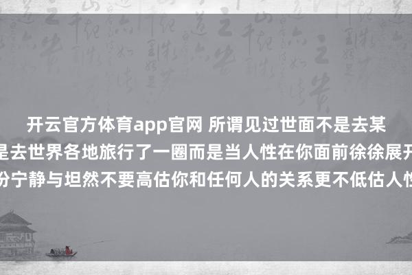 开云官方体育app官网 所谓见过世面不是去某个高级餐厅吃个饭也不是去世界各地旅行了一圈而是当人性在你面前徐徐展开的时候你能拥有的那份宁静与坦然不要高估你和任何人的关系更不低估人性的逐利规则做好自己,亲疏随缘时间会沉淀最真挚的感情风雨会考验最温暖的陪伴