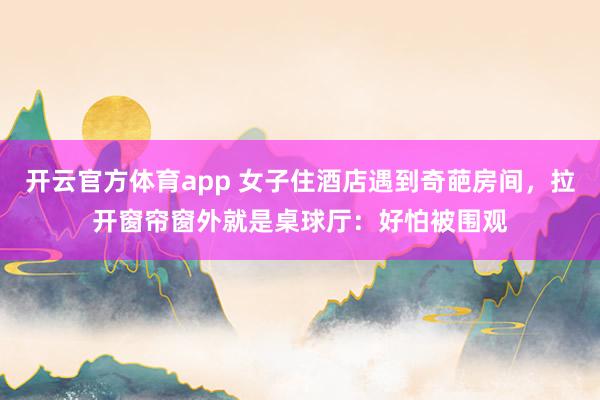 开云官方体育app 女子住酒店遇到奇葩房间,拉开窗帘窗外就是桌球厅:好怕被围观