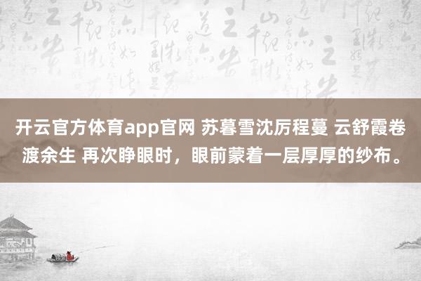 开云官方体育app官网 苏暮雪沈厉程蔓 云舒霞卷渡余生 再次睁眼时,眼前蒙着一层厚厚的纱布。