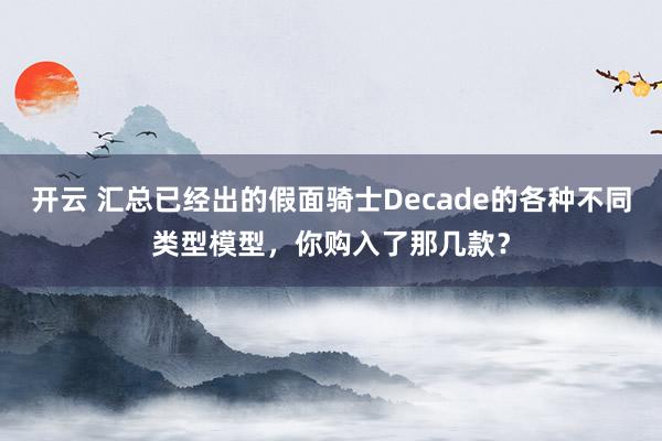 开云 汇总已经出的假面骑士Decade的各种不同类型模型,你购入了那几款?