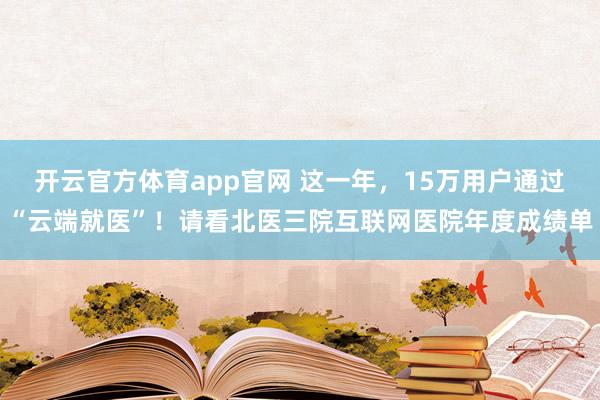 开云官方体育app官网 这一年，15万用户通过“云端就医”！请看北医三院互联网医院年度成绩单