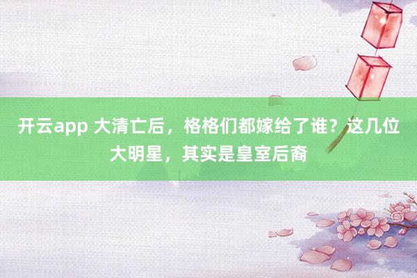 开云app 大清亡后，格格们都嫁给了谁？这几位大明星，其实是皇室后裔