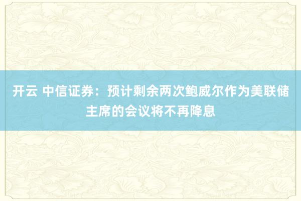 开云 中信证券：预计剩余两次鲍威尔作为美联储主席的会议将不再降息