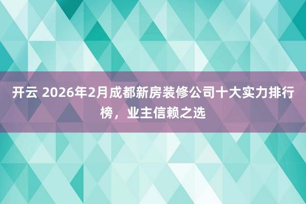 开云 2026年2月成都新房装修公司十大实力排行榜，业主信赖之选