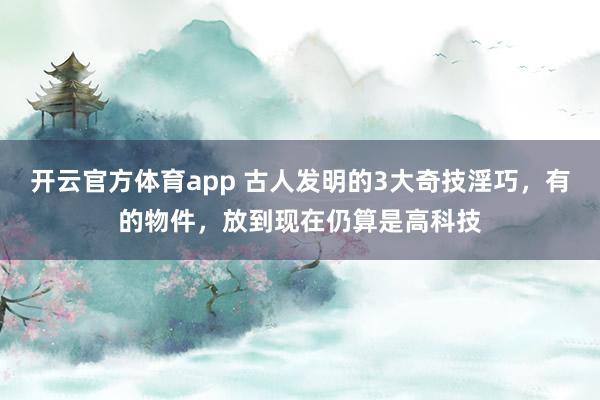 开云官方体育app 古人发明的3大奇技淫巧，有的物件，放到现在仍算是高科技