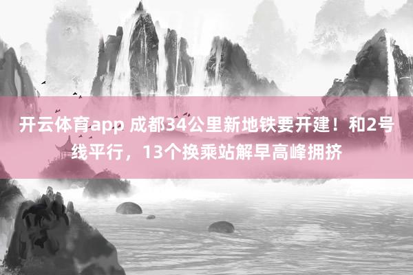 开云体育app 成都34公里新地铁要开建！和2号线平行，13个换乘站解早高峰拥挤