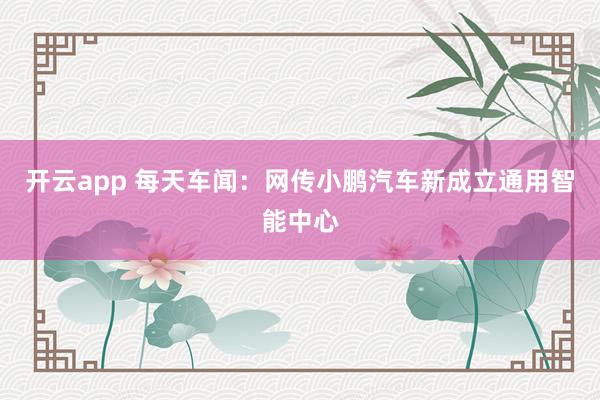 开云app 每天车闻：网传小鹏汽车新成立通用智能中心