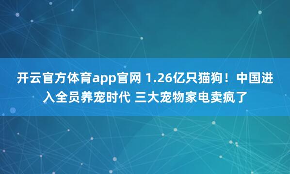开云官方体育app官网 1.26亿只猫狗！中国进入全员养宠时代 三大宠物家电卖疯了