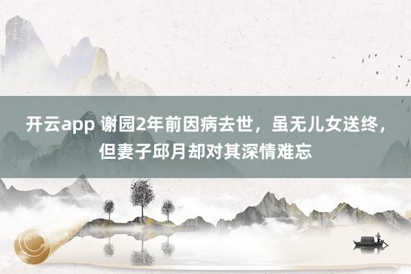 开云app 谢园2年前因病去世，虽无儿女送终，但妻子邱月却对其深情难忘