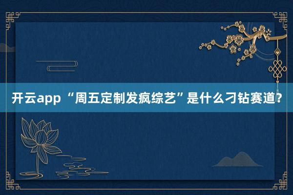 开云app “周五定制发疯综艺”是什么刁钻赛道？