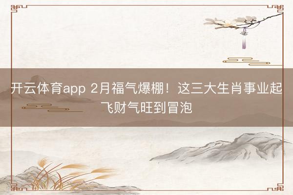 开云体育app 2月福气爆棚！这三大生肖事业起飞财气旺到冒泡