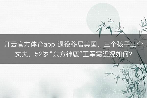 开云官方体育app 退役移居美国，三个孩子三个丈夫，52岁“东方神鹿”王军霞近况如何？
