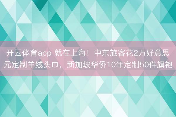 开云体育app 就在上海!中东旅客花2万好意思元定制羊绒头巾,新加坡华侨10年定制50件旗袍