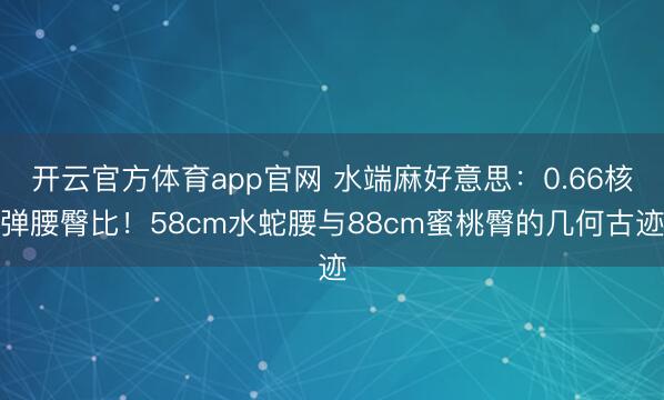 开云官方体育app官网 水端麻好意思：0.66核弹腰臀比！58cm水蛇腰与88cm蜜桃臀的几何古迹