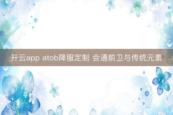 开云app atob降服定制 会通前卫与传统元素