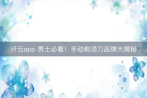 开云app 男士必看!手动剃须刀品牌大揭秘