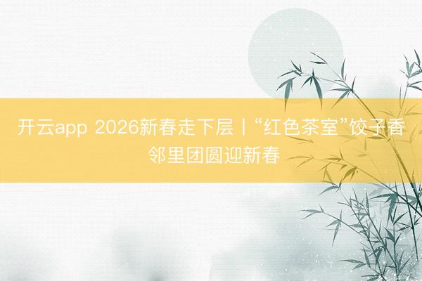 开云app 2026新春走下层丨“红色茶室”饺子香 邻里团圆迎新春