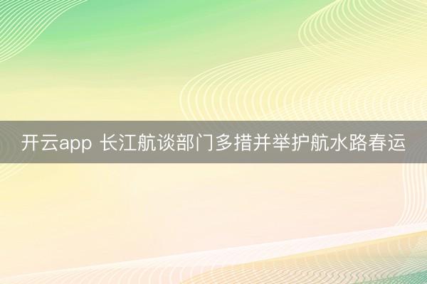 开云app 长江航谈部门多措并举护航水路春运