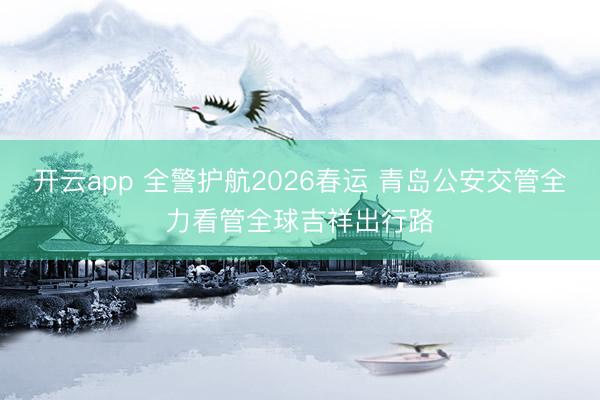 开云app 全警护航2026春运 青岛公安交管全力看管全球吉祥出行路