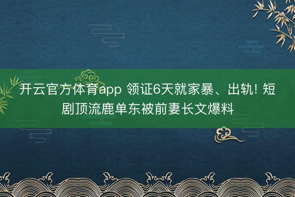 开云官方体育app 领证6天就家暴、出轨! 短剧顶流鹿单东被前妻长文爆料