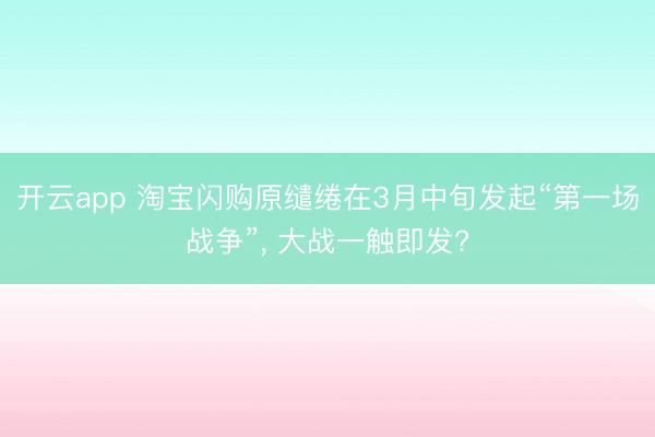 开云app 淘宝闪购原缱绻在3月中旬发起“第一场战争”, 大战一触即发?
