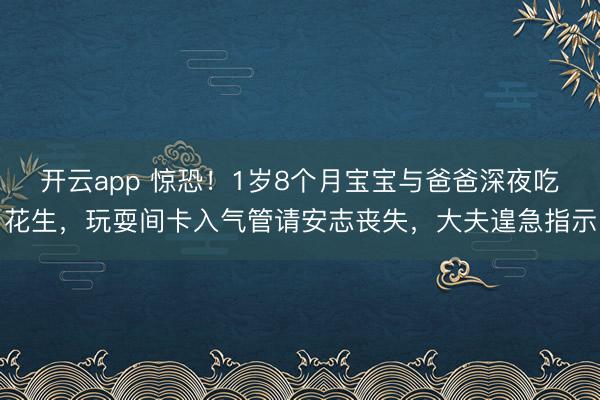 开云app 惊恐!1岁8个月宝宝与爸爸深夜吃花生,玩耍间卡入气管请安志丧失,大夫遑急指示