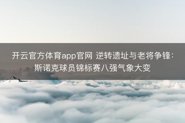 开云官方体育app官网 逆转遗址与老将争锋：斯诺克球员锦标赛八强气象大变