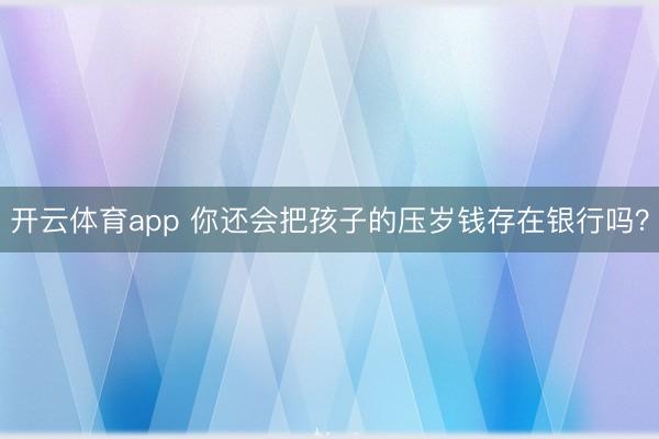 开云体育app 你还会把孩子的压岁钱存在银行吗?