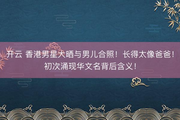 开云 香港男星大晒与男儿合照！长得太像爸爸！初次涌现华文名背后含义！