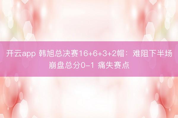 开云app 韩旭总决赛16+6+3+2帽：难阻下半场崩盘总分0-1 痛失赛点