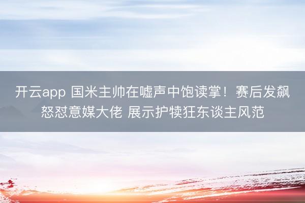 开云app 国米主帅在嘘声中饱读掌!赛后发飙怒怼意媒大佬 展示护犊狂东谈主风范