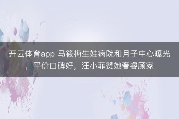 开云体育app 马筱梅生娃病院和月子中心曝光，平价口碑好，汪小菲赞她奢睿顾家