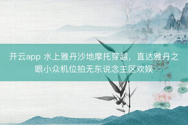 开云app 水上雅丹沙地摩托穿越，直达雅丹之眼小众机位拍无东说念主区欢娱