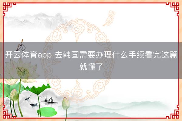 开云体育app 去韩国需要办理什么手续看完这篇就懂了