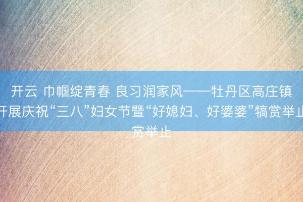 开云 巾帼绽青春 良习润家风——牡丹区高庄镇开展庆祝“三八”妇女节暨“好媳妇、好婆婆”犒赏举止